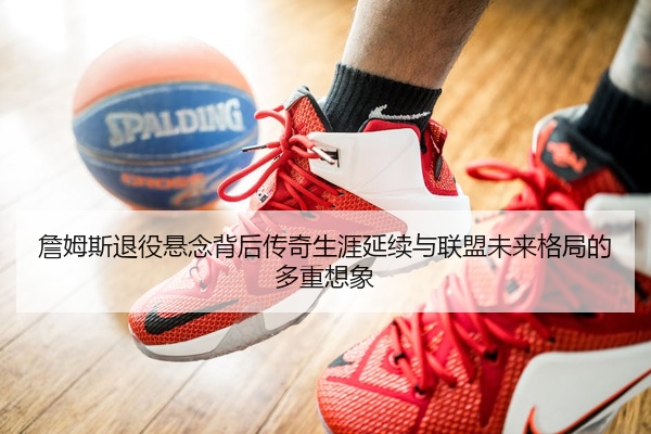 詹姆斯退役悬念背后传奇生涯延续与联盟未来格局的多重想象